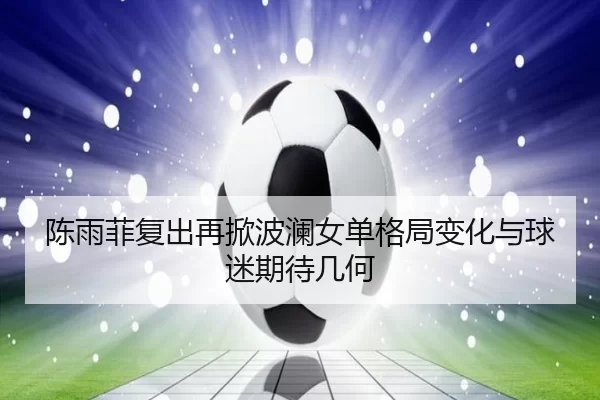 陈雨菲复出再掀波澜女单格局变化与球迷期待几何
